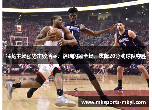 猛龙主场强势击败活塞，洛瑞闪耀全场，贡献20分助球队夺胜