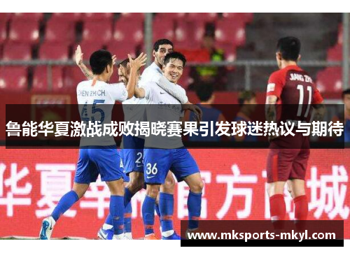 鲁能华夏激战成败揭晓赛果引发球迷热议与期待